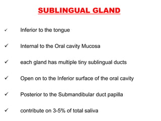 SUBLINGUAL GLAND
 Inferior to the tongue
 Internal to the Oral cavity Mucosa
 each gland has multiple tiny sublingual ducts
 Open on to the Inferior surface of the oral cavity
 Posterior to the Submandibular duct papilla
 contribute on 3-5% of total saliva
 