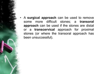 • A surgical approach can be used to remove
some more difficult stones; a transoral
approach can be used if the stones are distal
or a transcervical approach for proximal
stones (or where the transoral approach has
been unsuccessful).
 