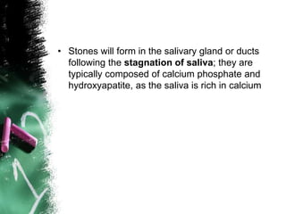 • Stones will form in the salivary gland or ducts
following the stagnation of saliva; they are
typically composed of calcium phosphate and
hydroxyapatite, as the saliva is rich in calcium
 