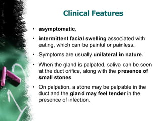 Clinical Features
• asymptomatic,
• intermittent facial swelling associated with
eating, which can be painful or painless.
• Symptoms are usually unilateral in nature.
• When the gland is palpated, saliva can be seen
at the duct orifice, along with the presence of
small stones.
• On palpation, a stone may be palpable in the
duct and the gland may feel tender in the
presence of infection.
 