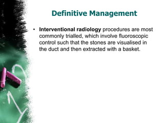 Definitive Management
• Interventional radiology procedures are most
commonly trialled, which involve fluoroscopic
control such that the stones are visualised in
the duct and then extracted with a basket.
 