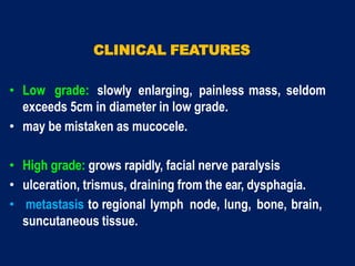 CLINICAL FEATURES
• Low grade: slowly enlarging, painless mass, seldom
exceeds 5cm in diameter in low grade.
• may be mistaken as mucocele.
• High grade: grows rapidly, facial nerve paralysis
• ulceration, trismus, draining from the ear, dysphagia.
• metastasis to regional lymph node, lung, bone, brain,
suncutaneous tissue.
 