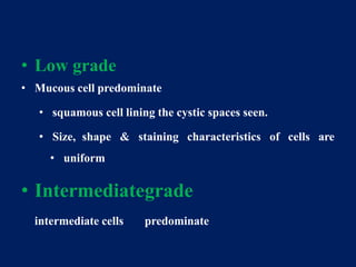 • Low grade
• Mucous cell predominate
• squamous cell lining the cystic spaces seen.
• Size, shape & staining characteristics of cells are
• uniform
• Intermediategrade
intermediate cells predominate
 