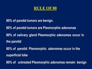 RULE OF 80
80% of parotid tumors are benign.
80% of parotid tumors are Pleomorphic adenomas
80% of salivary gland Pleomorphic adenomas occur in
the parotid
80% of parotid Pleomorphic adenomas occur in the
superficial lobe
80% of untreated Pleomorphic adenomas remain benign
 