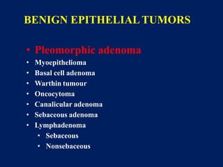 BENIGN EPITHELIAL TUMORS
• Pleomorphic adenoma
• Myoepithelioma
• Basal cell adenoma
• Warthin tumour
• Oncocytoma
• Canalicular adenoma
• Sebaceous adenoma
• Lymphadenoma
• Sebaceous
• Nonsebaceous
 