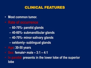 CLINICAL FEATURES
• Most common tumor.
• Rate of occurrence
– 60-70%- parotid glands
– 40-60%- submandibular glands
– 40-70%- minor salivary glands
– seldomly- sublingual glands
• Age: 30-50 years
• Sex: female> male – 3:1 – 4:1
• In parotid- presents in the lower lobe of the superior
lobe
 