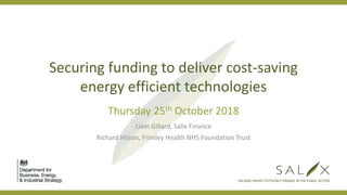 SOLVING ENERGY EFFICIENCY FINANCE IN THE PUBLIC SECTOR
Securing funding to deliver cost-saving
energy efficient technologies
Thursday 25th October 2018
Liam Gillard, Salix Finance
Richard Hilson, Frimley Health NHS Foundation Trust
 