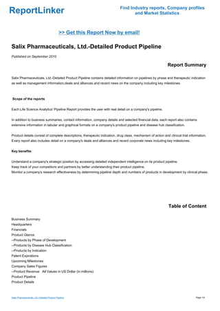 Find Industry reports, Company profiles
ReportLinker                                                                       and Market Statistics



                                               >> Get this Report Now by email!

Salix Pharmaceuticals, Ltd.-Detailed Product Pipeline
Published on September 2010

                                                                                                             Report Summary

Salix Pharmaceuticals, Ltd.-Detailed Product Pipeline contains detailed information on pipelines by phase and therapeutic indication
as well as management information,deals and alliances and recent news on the company including key milestones.



Scope of the reports


Each Life Science Analytics' Pipeline Report provides the user with real detail on a company's pipeline.


In addition to business summaries, contact information, company details and selected financial data, each report also contains
extensive information in tabular and graphical formats on a company's product pipeline and disease hub classification.


Product details consist of complete descriptions, therapeutic indication, drug class, mechanism of action and clinical trial information.
Every report also includes detail on a company's deals and alliances and recent corporate news including key milestones.


Key benefits


Understand a company's strategic position by accessing detailed independent intelligence on its product pipeline.
Keep track of your competitors and partners by better understanding their product pipeline.
Monitor a company's research effectiveness by determining pipeline depth and numbers of products in development by clinical phase.




                                                                                                              Table of Content

Business Summary
Headquarters
Financials
Product Glance
--Products by Phase of Development
--Products by Disease Hub Classification
--Products by Indication
Patent Expirations
Upcoming Milestones
Company Sales Figures
--Product RevenueAll Values in US Dollar (in millions)
Product Pipeline
Product Details



Salix Pharmaceuticals, Ltd.-Detailed Product Pipeline                                                                            Page 1/4
 