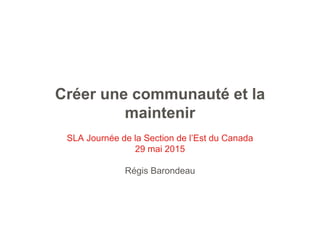 Créer une communauté et la
maintenir
SLA Journée de la Section de l’Est du Canada
29 mai 2015
Régis Barondeau
 