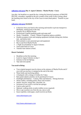 salkantay trek peru Day 4: Aguas Calientes - Machu Picchu - Cusco

Just after the breakfast we spend the day visiting the historical sanctuary of MACHU
PICCHU, nowadays, regarded as the new wonder of the world. In the evening, about
the lunching time return to the city of the Cusco in train (back paker). Transfer to your
hotel.

salkantay trek peru Included:

       Collection from your hotel in the morning and transfer in private transport to
       Mollepata, starting point of the trek.
       Entrance fee to Machu Picchu.
       Professional, English-speaking guide and camp staff
       Meals: 3 breakfast, 3 lunch, 3 dinner (Vegetarian option available).
       Double-occupancy tents and camping equipment (includes dining tent, kitchen
       tent, and latrine tent)
       Pack animals to carry personal gear and equipment
       Bus to and from Machu Picchu
       1 Night Accomodation in Aguas Calientes
       Train ticket back to Cusco
       Transfer train station to hotel.

Doesn't Included:

       Breakfast on the first morning.
       Lunch in Aguas Calientes on day 2
       Entrance to the hot Springs.
       Tips and extra spends

You need to Bring:

       Your original passport must be shown at the entrance of Machu Picchu and if
       you wish you can have it stamped at the end of the trek)
       Water bottle and sterilizing tablets.
       A backpack with a change of clothes for 5 days.
       Rain jacket (plastic ponchos can be purchased in Cusco)
       Flashlight and batteries. / Camera, films and batteries. / Strong footwear.
       Warm clothes, including jacket, fleece and sweaters.
       Snacks: biscuits, energy bars, chocolate, etc.
       Swimsuit (if you wish to visit the hot springs)
       Cash in soles and US.
       Optional: walking sticks or poles (rubber covers required)
       Hat or cap to protect you from the sun, rain or cold.
       Insect repellent, toilet paper, small towel & sun block.

       www.salkantayperu.com




       http://www.salkantayperu.com
 