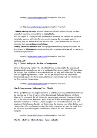 [url=http://www.salkantayperu.com]Salkantay Trek Peru [/url]




        [url=http://www.salkantayperu.com]Salkantay Trek Peru [/url]

, Trekking & Hiking Specialists, a trusted name in the Peruvian tourism industry, has been
successfully organizing tours and trips to Machu Picchu.
With the support of a strong, efficient and dedicated workforce, the company has become a
name to be reckoned with in the Peruvian tourism industry. Our impeccable record in
organizing trips and reliable service has led more then 15,000 clients to seek our services in
organizing their tours and adventure holidays.
Trekking Adventures: Salkantay Peru is a highly proactive trekking agency which offers the
largest range of Salkantay adventure travel itineraries for people with any grade of experience
and almost any time frame.

        [url=http://www.salkantayperu.com]Salkantay Trek Peru [/url]

ITINERARY:
Day 1: Cusco - Mollepata - Sayllpata - Soraypampa

Early in the morning we leave the city of the Cusco and passing by the localities of
Izcuchaca and Limatambo we arrive at Mollepata (9am. approximately). We stop there
for having a light breakfast in order to start&nbsp; our long walk of the first day along
with the supporting personnel. About 12m. we get ready to have the lunch in the
denominated sector Silca Field. Later, after three hours of long walk we will arrive at
our first camping: Soraypampa.

        [url=http://www.salkantayperu.com]Salkantay Trek Peru [/url]

Day 2: Soraypampa - Salkantay Pass - Chaullay

After a good breakfast we prepare ourselves to undertake the long and hardest stretch of
the trip, leaving at 7am. We cross all the denominated Salkantay Pampas site from
where we`ll go towards the left side of the snow-capped mountain Umantay which is
next to the snowed one Salkantay. About 12pm we will be in the highest point (step
Salkantay Umanata to 4500 a.s.l.). From this place we observe the snowed ones and
glaciers of the Salkantay. Besides we`ll appreciate the stunning view of the falling snow
( avalancha). After one hour of having reduced the trek rythm, we have the lunch. Later
we restart the trek until the place denominated Huayrac we`ll set up our second
campsite.

        [url=http://www.salkantayperu.com]Salkantay Trek Peru [/url]

Day 03 : Challway - Hidroelectrica - Aguas Calientes
 