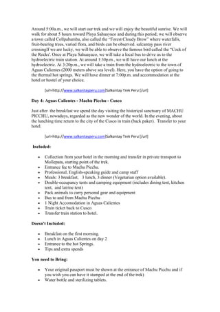 Around 5:00a.m., we will start our trek and we will enjoy the beautiful sunrise. We will
walk for about 5 hours toward Playa Sahuayaco and during this period; we will observe
a town called Collpabamba, also called the “Forest Cloudy Brow” where waterfalls,
fruit-bearing trees, varied flora, and birds can be observed. salcantay pass river
crossingIf we are lucky, we will be able to observe the famous bird called the “Cock of
the Rocks'. Once at Playa Sahuayaco, we will take a local bus to drive us to the
hydroelectric train station. At around 1:30p.m., we will have our lunch at the
hydroelectric. At 3:20p.m., we will take a train from the hydroelectric to the town of
Aguas Calientes (2000 meters above sea level). Here, you have the option of going to
the thermal hot springs. We will have dinner at 7:00p.m. and accommodation at the
hotel or hostel of your choice.

       [url=http://www.salkantayperu.com]Salkantay Trek Peru [/url]

Day 4: Aguas Calientes - Machu Picchu - Cusco

Just after the breakfast we spend the day visiting the historical sanctuary of MACHU
PICCHU, nowadays, regarded as the new wonder of the world. In the evening, about
the lunching time return to the city of the Cusco in train (back paker). Transfer to your
hotel.

       [url=http://www.salkantayperu.com]Salkantay Trek Peru [/url]

Included:

       Collection from your hotel in the morning and transfer in private transport to
       Mollepata, starting point of the trek.
       Entrance fee to Machu Picchu.
       Professional, English-speaking guide and camp staff
       Meals: 3 breakfast, 3 lunch, 3 dinner (Vegetarian option available).
       Double-occupancy tents and camping equipment (includes dining tent, kitchen
       tent, and latrine tent)
       Pack animals to carry personal gear and equipment
       Bus to and from Machu Picchu
       1 Night Accomodation in Aguas Calientes
       Train ticket back to Cusco
       Transfer train station to hotel.

Doesn't Included:

       Breakfast on the first morning.
       Lunch in Aguas Calientes on day 2
       Entrance to the hot Springs.
       Tips and extra spends

You need to Bring:

       Your original passport must be shown at the entrance of Machu Picchu and if
       you wish you can have it stamped at the end of the trek)
       Water bottle and sterilizing tablets.
 