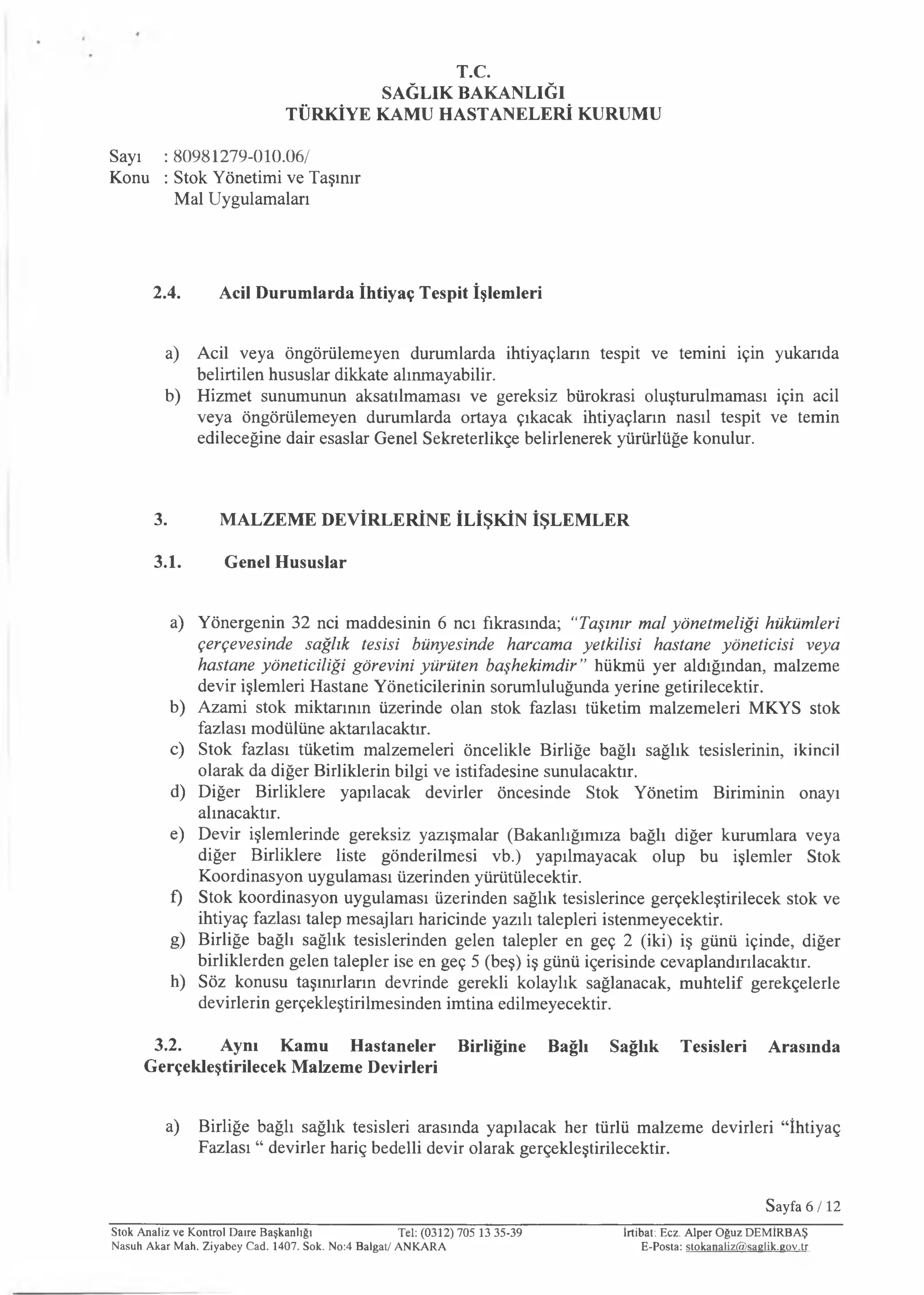 T.C.
SAĞLIK BAKANLIĞI
TÜRKİYE KAMU HASTANELERİ KURUMU
Sayı : 80981279-010.06/
Konu : Stok Yönetimi ve Taşınır
Mal Uygulamaları
2.4. Acil Durumlarda İhtiyaç Tespit İşlemleri
a) Acil veya öngörülemeyen durumlarda ihtiyaçların tespit ve temini için yukarıda
belirtilen hususlar dikkate alınmayabilir.
b) Hizmet sunumunun aksatılmaması ve gereksiz bürokrasi oluşturulmaması için acil
veya öngörülemeyen durumlarda ortaya çıkacak ihtiyaçların nasıl tespit ve temin
edileceğine dair esaslar Genel Sekreterlikçe belirlenerek yürürlüğe konulur.
3. MALZEME DEVİRLERİNE İLİŞKİN İŞLEMLER
3.1. Genel Hususlar
a) Yönergenin 32 nci maddesinin 6 ncı fıkrasında; “Taşınır mal yönetmeliği hükümleri
çerçevesinde sağlık tesisi bünyesinde harcama yetkilisi hastane yöneticisi veya
hastane yöneticiliği görevini yürüten başhekimdir” hükmü yer aldığından, malzeme
devir işlemleri Hastane Yöneticilerinin sorumluluğunda yerine getirilecektir.
b) Azami stok miktarının üzerinde olan stok fazlası tüketim malzemeleri MKYS stok
fazlası modülüne aktarılacaktır.
c) Stok fazlası tüketim malzemeleri öncelikle Birliğe bağlı sağlık tesislerinin, ikincil
olarak da diğer Birliklerin bilgi ve istifadesine sunulacaktır.
d) Diğer Birliklere yapılacak devirler öncesinde Stok Yönetim Biriminin onayı
alınacaktır.
e) Devir işlemlerinde gereksiz yazışmalar (Bakanlığımıza bağlı diğer kurumlara veya
diğer Birliklere liste gönderilmesi vb.) yapılmayacak olup bu işlemler Stok
Koordinasyon uygulaması üzerinden yürütülecektir.
f) Stok koordinasyon uygulaması üzerinden sağlık tesislerince gerçekleştirilecek stok ve
ihtiyaç fazlası talep mesajları haricinde yazılı talepleri istenmeyecektir.
g) Birliğe bağlı sağlık tesislerinden gelen talepler en geç 2 (iki) iş günü içinde, diğer
birliklerden gelen talepler ise en geç 5 (beş) iş günü içerisinde cevaplandırılacaktır.
h) Söz konusu taşınırların devrinde gerekli kolaylık sağlanacak, muhtelif gerekçelerle
devirlerin gerçekleştirilmesinden imtina edilmeyecektir.
3.2. Aynı Kamu Hastaneler Birliğine Bağlı Sağlık Tesisleri Arasında
Gerçekleştirilecek Malzeme Devirleri
a) Birliğe bağlı sağlık tesisleri arasında yapılacak her türlü malzeme devirleri “İhtiyaç
Fazlası “ devirler hariç bedelli devir olarak gerçekleştirilecektir.
Sayfa 6/ 12
Stok Analiz ve Kontrol Daire Başkanlığı Tel: (0312) 705 13 35-39
Nasuh Akar Mah. Ziyabey Cad. 1407. Sok. No:4 Balgat/ ANKARA
İrtibat: Ecz. Alper Oğuz DEM İRBAŞ
E-Posta: stokanaliz@sa glik.gov.tr
 
