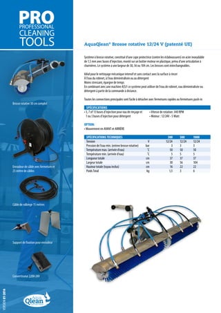 AquaQlean® Brosse rotative 12/24 V (patenté UE)
Système à brosse rotative, constitué d’une cape protectrice (contre les éclaboussures) en acier inoxydable
de 1,5 mm avec buses d’injection, monté sur un boitier moteur en plastique, prévu d’une articulation à
charnières. Le système a une largeur de 30, 56 ou 104 cm. Les brosses sont interchangeables.

Brosse rotative 30 cm complet

Idéal pour le nettoyage mécanique intensif et sans contact avec la surface à rincer
À l’eau du robinet, à l’eau déminéralisée ou au détergent
Moins stressant, épargne de temps
En combinant avec une machine A(S)1 ce système peut utiliser de l’eau de robinet, eau déminéralisée ou
détergent à partir de la commande à distance.
	
Toutes les connections principales sont facile à détacher avec fermetures rapides ou fermetures push-in
SPÉCIFICATIONS
•	5, 7 of 13 buses d’injection pour eau de rinçage et
1 ou 3 buses d’injection pour détergent

•	Vitesse de rotation: 340 RPM
•	Moteur : 12/24V - 5 Watt

OPTION:
•	Mouvement en AVANT et ARRIÈRE

Enrouleur de câble avec fermeture et
25 mêtre de câbles

Câble de rallonge 15 mètres

Support de fixation pour enrouleur

versiON 01-2014

Convertisseur 220V-24V

SPÉCIFICATIONS TECHNIQUES 				
300	
Tension			V		12/24	
Pression de l’eau min. (entree brosse rotative)		 bar		
3	
Température max. (arrivée d’eau)			˚C		 50	
Température min. (arrivée d’eau)			˚C		 5	
Longueur totale			cm		 37	
Largeur totale			cm		 30	
Hauteur totale (tuyau inclus)			cm		 16	
Poids Total			kg		 1,5	

500	
1000
12/24	 12/24
3	
3
50	 50
5	
5
37	
37
56	
104
22	 22
3	
6

 