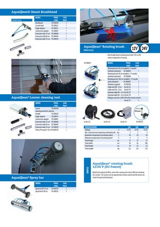 SPECIFICATIONS		300	500	 1000
MODEL	 PROD.	CASE
	 CODE.	PACK	
Rotating brush 30 cm complete / 5 nozzles
(without wheelset)	70.700099	 1	
Rotating brush 50 cm complete / 11 nozzles
(without wheelset)	70.700098	 1	
Rotating brush 100 cm complete / 13 nozzles
(with wheelset)	70.700097	 1	
Wheelset(support)	70.700130	 1	
Cablereel24V-25m	 56.46.122	 1	
Cablereel12V-25m	 56.46.113	 1	
Extensioncable24V-15m	56.46.121	1	
Extensioncable24V-15m	56.46.114	1	
Voltage converter 220V-24V with remote control	
	 56.46.117	1	
		
56.46.122 56.46.114 56.46.117 70.700130
AquaQlean®
Rotating brush
(Electric)
•	Electrically driven rotating brush with 12V or 24V
	 motor integrated in housing
Voltage	 V		12/24	 12/24	 12/24
Min. water pressure (opening rotating brush)	 bar		 3	 3	 3
Maximum temperature (incoming water)	 ˚C		 50	 50	 50
Minimum temperature (incoming water)	 ˚C		 5	 5	 5
Total length	 cm		 37	 37	 37
Total width	 cm		 30	 56	 104
Total height	 cm		 16	 22	 22
Total weight	 kg		 2,6	 3,6	 6,9
70.700097
800 grams
12V 24V
MODEL	 PROD.	CASE	
	 CODE.	PACK	
Sproeibalk F50 cm cpl.	 70.100526	 1	 € 495,00
Sproeibalk R50 cm cpl.	 70.100535	 1	 € 395,00
Model choice
AquaQlean® Smart Brushhead
AquaQlean®
Louver cleaning tool
MODEL	 PROD.	CASE	
	 CODE.	PACK	
Louver 	 70.100560	 1	
cleaning tool (Excl. sleeves)
Handle	 70.100620	1	
Angle adapter	 70.100611	 1	
Connection adapter 	 70.100607	 1	
Extension tube 15 cm	 70.100608	 1	
Extension tube20 cm	 70.100609	 1	
Extension tube 25 cm	 70.100610	 1	
Sleeve Porcupine 18 cm	70.600530	 1	
Brushhead	 70.100550	1	
Curved tube	 70.100621	 1	
Angle adapter	 70.100611	 1	
Connection adapter 	 70.100607	 1	
Extension tube 15 cm	 70.100608	 1	
Extension tube20 cm	 70.100609	 1	
Extension tube 25 cm	 70.100610	 1	
AquaQlean®
Spray bar
MODEL	 PROD.	CASE	
	 CODE.	PACK	
Spray bar RS 35 cm	 70.100536	 1	
Spray bar R 50 cm 	 70.100535	 1	
INFO
AquaQlean®
rotating brush
12/24 V (EU Patent)
Ideal for less physical effort, more time-saving and a more effective cleaning
of a surface. The system can be operated by remote control and the brush can
rotate forward and backward.
 
