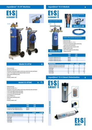Model E1-SG
Model E1-STM
Model E1-STMC
Stainless steel wall mounting
bracket (E1-SB)
COMINGSOON
Model E1-SB
AquaQlean®
E1-ST Machine
MODEL	 PROD.	CASE	
	 CODE.	PACK	
MODEL	 PROD.	CASE	
	 CODE.	PACK	
E1-SG (Incl. mixbed resin (7L.))	 600237	 1	
E1-SB (Incl. mixbed resin (7L.))	 600235	 1	
E1-SB (Incl. mixbed resin (25L.))	 600236	 1	
E1-MST 25L. (Incl. mixbed resin (25L.))	 600236	 1	
E1-MCST 25L. (Incl. mixbed resin (25L.))	 600239	 1	
AquaQlean®
E1-S Module
AquaQlean®
E1-S Smart Deionisation
Suitable as filling stationfor cleaning machines
•	Manual operation
•	Mix bed resin filter (7 L. / 25 L.)
•	Permanent rinsing water quality control using
conductivity meter with alarm
•	Wall mounting bracket (stainless steel)
•	Handle (stainless steel)
•	10 M. PU 8x6 single hose with endstop
(female connector)
•	Manual operation
•	Mix bed resin filter (25 L.)
•	Permanent rinsing water quality control using conductivity meter with alarm
•	25 M. PU 8x6 single hose with endstop (female connector)
•	Water gauge (outflowing water)
•	Pole clip
•	Housing: stainless steel
•	Manual operation
•	Mix bed resin filter (25 L.)
•	Permanent rinsing water quality control using conductivity meter with alarm
•	25M.PU 8x6singlehoseblackwithendstop
•	25 M. PU 8x6 singlehosebluewithendstop
•	Suctioninjector for cleaning agent
•	Jerrycanholder (5 L.)
•	Water gauge (outflowing water)
•	Pole clip
•	Housing: stainless steel
SPECIFICATIONS	 E1-STM		E1-STMC
SPECIFICATIONS	 E1-SG 7L	 E1-SB 7L	 E1-SB 25L
Maximum temperature (incoming water)	 ˚C	 50	 50
Minimum temperature (incoming water)	 ˚C	 5	 5
Total length	 cm	 46	 46
Total width	 cm	 44	 44
Total height	 cm	 114	 114
Total weight	 kg	 47	 48
Maximum temperature (incoming water)	 ˚C	 50	 50	 50
Minimum temperature (incoming water)	 ˚C	 5	 5	 5
Total length	 cm	19	19	19
Total width	 cm	35	35	35
Total height	 cm	 64	 59	 103
Total weight	 kg	12	12	32
Stainless steel handle (E1-SG)
25 Liter 7 Liter
 