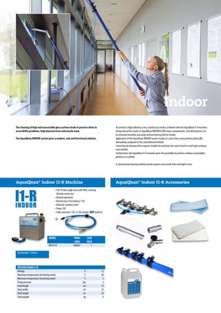 Indoor
SPECIFICATIONS I1-R
Voltage		V	 12
Maximum temperature (incoming water)		 ˚C	 50
Minimum temperature (incoming water)		 ˚C	 5
Pump pressure		 bar	 2
Total length		 cm	 13
Total width		 cm	 23
Total height		 cm	 24
Total weight		 kg	 5
	AquaQlean®
Indoor I1-R Machine
Workheight: 15 Meter
• 3 M. PU 8x6 single hose with filter, endstop
(female connector)
•	Remote operation
•	Maintenance free battery 7 Ah
•	Material: stainless steel
•	Pump 12V
•	Fully automatic 12V-2,3 Ah charger (NOT build in)
MODEL	 PROD.	CASE	
	 CODE.	PACK	
RVS I1-R	 600261	 1	
The cleaning of high and inaccessible glass surfaces leads in practice often to
accessibility problems, high physical stress and unsafe work.
The AquaQlean INDOOR system gives a modern, safe and functional solution.
At normal to high pollution a very satisfactory result is achieved with the AquaQlean I1-R machine.
Using mineral free water or AquaQlean INDOOR FLUID many contaminants, even dried grease can
be removed smoothly and easily without leaving behind streaks.
Application of the AquaQlean INDOOR system results in a clear time saving and less physically
demanding compared to the conventional methods.
Conventional cleaning often requires double the working time and at hard to reach high windows
even tenfold.
Furthermore, the AquaQlean I1-R machine gives the possibility to perform without using ladder,
platform or scaffold.
A conventional cleaning method clearly requires more work time and higher costs.
AquaQlean®
Indoor I1-R Accessories
 