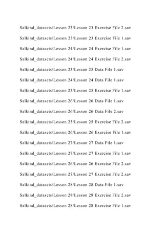 Salkind_datasets/Lesson 23/Lesson 23 Exercise File 2.sav
Salkind_datasets/Lesson 23/Lesson 23 Exercise File 1.sav
Salkind_datasets/Lesson 24/Lesson 24 Exercise File 1.sav
Salkind_datasets/Lesson 24/Lesson 24 Exercise File 2.sav
Salkind_datasets/Lesson 25/Lesson 25 Data File 1.sav
Salkind_datasets/Lesson 24/Lesson 24 Data File 1.sav
Salkind_datasets/Lesson 25/Lesson 25 Exercise File 1.sav
Salkind_datasets/Lesson 26/Lesson 26 Data File 1.sav
Salkind_datasets/Lesson 26/Lesson 26 Data File 2.sav
Salkind_datasets/Lesson 25/Lesson 25 Exercise File 2.sav
Salkind_datasets/Lesson 26/Lesson 26 Exercise File 1.sav
Salkind_datasets/Lesson 27/Lesson 27 Data File 1.sav
Salkind_datasets/Lesson 27/Lesson 27 Exercise File 1.sav
Salkind_datasets/Lesson 26/Lesson 26 Exercise File 2.sav
Salkind_datasets/Lesson 27/Lesson 27 Exercise File 2.sav
Salkind_datasets/Lesson 28/Lesson 28 Data File 1.sav
Salkind_datasets/Lesson 28/Lesson 28 Exercise File 2.sav
Salkind_datasets/Lesson 28/Lesson 28 Exercise File 1.sav
 