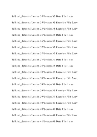 Salkind_datasets/Lesson 35/Lesson 35 Data File 1.sav
Salkind_datasets/Lesson 35/Lesson 35 Exercise File 2.sav
Salkind_datasets/Lesson 35/Lesson 35 Exercise File 1.sav
Salkind_datasets/Lesson 36/Lesson 36 Data File 1.sav
Salkind_datasets/Lesson 36/Lesson 36 Exercise File 1.sav
Salkind_datasets/Lesson 37/Lesson 37 Exercise File 1.sav
Salkind_datasets/Lesson 37/Lesson 37 Exercise File 2.sav
Salkind_datasets/Lesson 37/Lesson 37 Data File 1.sav
Salkind_datasets/Lesson 38/Lesson 38 Data FIle 1.sav
Salkind_datasets/Lesson 38/Lesson 38 Exercise File 1.sav
Salkind_datasets/Lesson 38/Lesson 38 Exercise File 2.sav
Salkind_datasets/Lesson 39/Lesson 39 Data File 1.sav
Salkind_datasets/Lesson 39/Lesson 39 Exercise File 2.sav
Salkind_datasets/Lesson 39/Lesson 39 Exercise File 1.sav
Salkind_datasets/Lesson 40/Lesson 40 Exercise File 1.sav
Salkind_datasets/Lesson 40/Lesson 40 Data File 1.sav
Salkind_datasets/Lesson 41/Lesson 41 Exercise File 1.sav
Salkind_datasets/Lesson 41/Lesson 41 Data File 1.sav
 