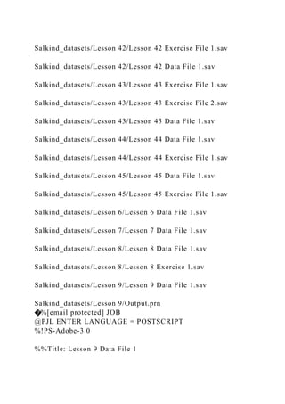 Salkind_datasets/Lesson 42/Lesson 42 Exercise File 1.sav
Salkind_datasets/Lesson 42/Lesson 42 Data File 1.sav
Salkind_datasets/Lesson 43/Lesson 43 Exercise File 1.sav
Salkind_datasets/Lesson 43/Lesson 43 Exercise File 2.sav
Salkind_datasets/Lesson 43/Lesson 43 Data File 1.sav
Salkind_datasets/Lesson 44/Lesson 44 Data File 1.sav
Salkind_datasets/Lesson 44/Lesson 44 Exercise File 1.sav
Salkind_datasets/Lesson 45/Lesson 45 Data File 1.sav
Salkind_datasets/Lesson 45/Lesson 45 Exercise File 1.sav
Salkind_datasets/Lesson 6/Lesson 6 Data File 1.sav
Salkind_datasets/Lesson 7/Lesson 7 Data File 1.sav
Salkind_datasets/Lesson 8/Lesson 8 Data File 1.sav
Salkind_datasets/Lesson 8/Lesson 8 Exercise 1.sav
Salkind_datasets/Lesson 9/Lesson 9 Data File 1.sav
Salkind_datasets/Lesson 9/Output.prn
�%[email protected] JOB
@PJL ENTER LANGUAGE = POSTSCRIPT
%!PS-Adobe-3.0
%%Title: Lesson 9 Data File 1
 