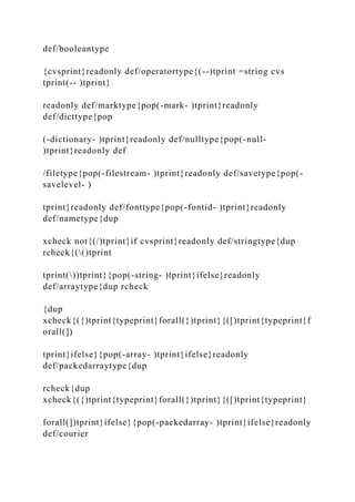 def/booleantype
{cvsprint}readonly def/operatortype{(--)tprint =string cvs
tprint(-- )tprint}
readonly def/marktype{pop(-mark- )tprint}readonly
def/dicttype{pop
(-dictionary- )tprint}readonly def/nulltype{pop(-null-
)tprint}readonly def
/filetype{pop(-filestream- )tprint}readonly def/savetype{pop(-
savelevel- )
tprint}readonly def/fonttype{pop(-fontid- )tprint}readonly
def/nametype{dup
xcheck not{(/)tprint}if cvsprint}readonly def/stringtype{dup
rcheck{(()tprint
tprint())tprint}{pop(-string- )tprint}ifelse}readonly
def/arraytype{dup rcheck
{dup
xcheck{({)tprint{typeprint}forall(})tprint}{([)tprint{typeprint}f
orall(])
tprint}ifelse}{pop(-array- )tprint}ifelse}readonly
def/packedarraytype{dup
rcheck{dup
xcheck{({)tprint{typeprint}forall(})tprint}{([)tprint{typeprint}
forall(])tprint}ifelse}{pop(-packedarray- )tprint}ifelse}readonly
def/courier
 