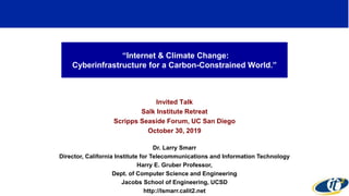“Internet & Climate Change:
Cyberinfrastructure for a Carbon-Constrained World.”
Invited Talk
Salk Institute Retreat
Scripps Seaside Forum, UC San Diego
October 30, 2019
Dr. Larry Smarr
Director, California Institute for Telecommunications and Information Technology
Harry E. Gruber Professor,
Dept. of Computer Science and Engineering
Jacobs School of Engineering, UCSD
http://lsmarr.calit2.net
 