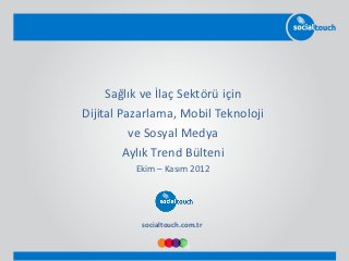 Sağlık ve İlaç Sektörü için
Dijital Pazarlama, Mobil Teknoloji
          ve Sosyal Medya
         Aylık Trend Bülteni
          Ekim – Kasım 2012




           socialtouch.com.tr
 