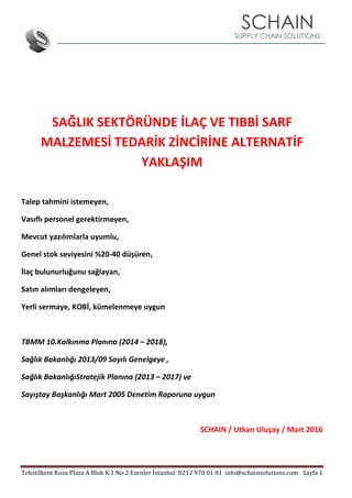 Tekstilkent Koza Plaza A Blok K.1 No:2 Esenler İstanbul 0212 970 01 81 info@schainsolutions.com Sayfa 1
SAĞLIK SEKTÖRÜNDE İLAÇ VE TIBBİ SARF
MALZEMESİ TEDARİK ZİNCİRİNE ALTERNATİF
YAKLAŞIM
Talep tahmini istemeyen,
Vasıflı personel gerektirmeyen,
Mevcut yazılımlarla uyumlu,
Genel stok seviyesini %20-40 düşüren,
İlaç bulunurluğunu sağlayan,
Satın alımları dengeleyen,
Yerli sermaye, KOBİ, kümelenmeye uygun
TBMM 10.Kalkınma Planına (2014 – 2018),
Sağlık Bakanlığı 2013/09 Sayılı Genelgeye ,
Sağlık BakanlığıStratejik Planına (2013 – 2017) ve
Sayıştay Başkanlığı Mart 2005 Denetim Raporuna uygun
SCHAIN / Utkan Uluçay / Mart 2016
 