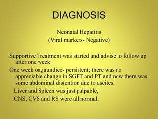 DIAGNOSIS
                  Neonatal Hepatitis
               (Viral markers- Negative)

Supportive Treatment was started and advise to follow up
  after one week
One week on,jaundice- persistent; there was no
  appreciable change in SGPT and PT and now there was
  some abdominal distention due to ascites.
 Liver and Spleen was just palpable,
 CNS, CVS and RS were all normal.
 