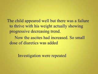 The child appeared well but there was a failure
 to thrive with his weight actually showing
 progressive decreasing trend.
    Now the ascites had increased. So small
 dose of diuretics was added

      Investigation were repeated
 