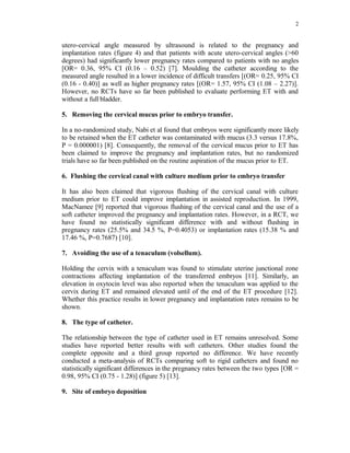 2 
utero-cervical angle measured by ultrasound is related to the pregnancy and 
implantation rates (figure 4) and that patients with acute utero-cervical angles (>60 
degrees) had significantly lower pregnancy rates compared to patients with no angles 
[OR= 0.36, 95% CI (0.16 – 0.52) [7]. Moulding the catheter according to the 
measured angle resulted in a lower incidence of difficult transfers [(OR= 0.25, 95% CI 
(0.16 - 0.40)] as well as higher pregnancy rates [(OR= 1.57, 95% CI (1.08 – 2.27)]. 
However, no RCTs have so far been published to evaluate performing ET with and 
without a full bladder. 
5. Removing the cervical mucus prior to embryo transfer. 
In a no-randomized study, Nabi et al found that embryos were significantly more likely 
to be retained when the ET catheter was contaminated with mucus (3.3 versus 17.8%, 
P = 0.000001) [8]. Consequently, the removal of the cervical mucus prior to ET has 
been claimed to improve the pregnancy and implantation rates, but no randomized 
trials have so far been published on the routine aspiration of the mucus prior to ET. 
6. Flushing the cervical canal with culture medium prior to embryo transfer 
It has also been claimed that vigorous flushing of the cervical canal with culture 
medium prior to ET could improve implantation in assisted reproduction. In 1999, 
MacNamee [9] reported that vigorous flushing of the cervical canal and the use of a 
soft catheter improved the pregnancy and implantation rates. However, in a RCT, we 
have found no statistically significant difference with and without flushing in 
pregnancy rates (25.5% and 34.5 %, P=0.4053) or implantation rates (15.38 % and 
17.46 %, P=0.7687) [10]. 
7. Avoiding the use of a tenaculum (volsellum). 
Holding the cervix with a tenaculum was found to stimulate uterine junctional zone 
contractions affecting implantation of the transferred embryos [11]. Similarly, an 
elevation in oxytocin level was also reported when the tenaculum was applied to the 
cervix during ET and remained elevated until of the end of the ET procedure [12]. 
Whether this practice results in lower pregnancy and implantation rates remains to be 
shown. 
8. The type of catheter. 
The relationship between the type of catheter used in ET remains unresolved. Some 
studies have reported better results with soft catheters. Other studies found the 
complete opposite and a third group reported no difference. We have recently 
conducted a meta-analysis of RCTs comparing soft to rigid catheters and found no 
statistically significant differences in the pregnancy rates between the two types [OR = 
0.98, 95% CI (0.75 - 1.28)] (figure 5) [13]. 
9. Site of embryo deposition 
 