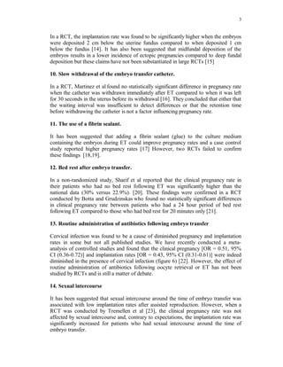 3 
In a RCT, the implantation rate was found to be significantly higher when the embryos 
were deposited 2 cm below the uterine fundus compared to when deposited 1 cm 
below the fundus [14]. It has also been suggested that midfundal deposition of the 
embryos results in a lower incidence of ectopic pregnancies compared to deep fundal 
deposition but these claims have not been substantiated in large RCTs [15] 
10. Slow withdrawal of the embryo transfer catheter. 
In a RCT, Martinez et al found no statistically significant difference in pregnancy rate 
when the catheter was withdrawn immediately after ET compared to when it was left 
for 30 seconds in the uterus before its withdrawal [16]. They concluded that either that 
the waiting interval was insufficient to detect differences or that the retention time 
before withdrawing the catheter is not a factor influencing pregnancy rate. 
11. The use of a fibrin sealant. 
It has been suggested that adding a fibrin sealant (glue) to the culture medium 
containing the embryos during ET could improve pregnancy rates and a case control 
study reported higher pregnancy rates [17] However, two RCTs failed to confirm 
these findings [18,19]. 
12. Bed rest after embryo transfer. 
In a non-randomized study, Sharif et al reported that the clinical pregnancy rate in 
their patients who had no bed rest following ET was significantly higher than the 
national data (30% versus 22.9%). [20]. These findings were confirmed in a RCT 
conducted by Botta and Grudzinskas who found no statistically significant differences 
in clinical pregnancy rate between patients who had a 24 hour period of bed rest 
following ET compared to those who had bed rest for 20 minutes only [21]. 
13. Routine administration of antibiotics following embryo transfer 
Cervical infection was found to be a cause of diminished pregnancy and implantation 
rates in some but not all published studies. We have recently conducted a meta-analysis 
of controlled studies and found that the clinical pregnancy [OR = 0.51, 95% 
CI (0.36-0.72)] and implantation rates [OR = 0.43, 95% CI (0.31-0.61)] were indeed 
diminished in the presence of cervical infection (figure 6) [22]. However, the effect of 
routine administration of antibiotics following oocyte retrieval or ET has not been 
studied by RCTs and is still a matter of debate. 
14. Sexual intercourse 
It has been suggested that sexual intercourse around the time of embryo transfer was 
associated with low implantation rates after assisted reproduction. However, when a 
RCT was conducted by Tremellen et al [23], the clinical pregnancy rate was not 
affected by sexual intercourse and, contrary to expectations, the implantation rate was 
significantly increased for patients who had sexual intercourse around the time of 
embryo transfer. 
 