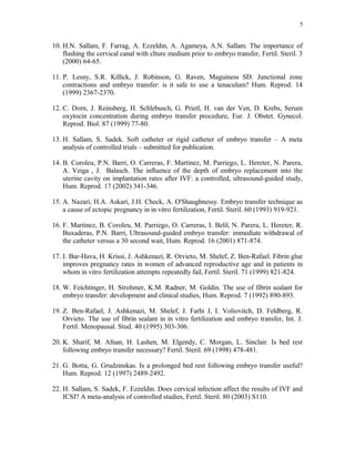 10. H.N. Sallam, F. Farrag, A. Ezzeldin, A. Agameya, A.N. Sallam. The importance of 
flushing the cervical canal with clture medium prior to embryo transfer, Fertil. Steril. 3 
(2000) 64-65. 
11. P. Lesny, S.R. Killick, J. Robinson, G. Raven, Maguiness SD. Junctional zone 
contractions and embryo transfer: is it safe to use a tenaculum? Hum. Reprod. 14 
(1999) 2367-2370. 
12. C. Dorn, J. Reinsberg, H. Schlebusch, G. Prietl, H. van der Ven, D. Krebs, Serum 
oxytocin concentration during embryo transfer procedure, Eur. J. Obstet. Gynecol. 
Reprod. Biol. 87 (1999) 77-80. 
13. H. Sallam, S. Sadek. Soft catheter or rigid catheter of embryo transfer – A meta 
analysis of controlled trials – submitted for publication. 
14. B. Coroleu, P.N. Barri, O. Carreras, F. Martinez, M. Parriego, L. Hereter, N. Parera, 
A. Veiga , J. Balasch. The influence of the depth of embryo replacement into the 
uterine cavity on implantation rates after IVF: a controlled, ultrasound-guided study, 
Hum. Reprod. 17 (2002) 341-346. 
15. A. Nazari, H.A. Askari, J.H. Check, A. O'Shaughnessy. Embryo transfer technique as 
a cause of ectopic pregnancy in in vitro fertilization, Fertil. Steril. 60 (1993) 919-921. 
16. F. Martinez, B. Coroleu, M. Parriego, O. Carreras, I. Belil, N. Parera, L. Hereter, R. 
Buxaderas, P.N. Barri, Ultrasound-guided embryo transfer: immediate withdrawal of 
the catheter versus a 30 second wait, Hum. Reprod. 16 (2001) 871-874. 
17. I. Bar-Hava, H. Krissi, J. Ashkenazi, R. Orvieto, M. Shelef, Z. Ben-Rafael. Fibrin glue 
improves pregnancy rates in women of advanced reproductive age and in patients in 
whom in vitro fertilization attempts repeatedly fail, Fertil. Steril. 71 (1999) 821-824. 
18. W. Feichtinger, H. Strohmer, K.M. Radner, M. Goldin. The use of fibrin sealant for 
embryo transfer: development and clinical studies, Hum. Reprod. 7 (1992) 890-893. 
19. Z. Ben-Rafael, J. Ashkenazi, M. Shelef, J. Farhi J, I. Voliovitch, D. Feldberg, R. 
Orvieto. The use of fibrin sealant in in vitro fertilization and embryo transfer, Int. J. 
Fertil. Menopausal. Stud. 40 (1995) 303-306. 
20. K. Sharif, M. Afnan, H. Lashen, M. Elgendy, C. Morgan, L. Sinclair. Is bed rest 
following embryo transfer necessary? Fertil. Steril. 69 (1998) 478-481. 
21. G. Botta, G. Grudzinskas. Is a prolonged bed rest following embryo transfer useful? 
Hum. Reprod. 12 (1997) 2489-2492. 
22. H. Sallam, S. Sadek, F. Ezzeldin. Does cervical infection affect the results of IVF and 
ICSI? A meta-analysis of controlled studies, Fertil. Steril. 80 (2003) S110. 
5 
 