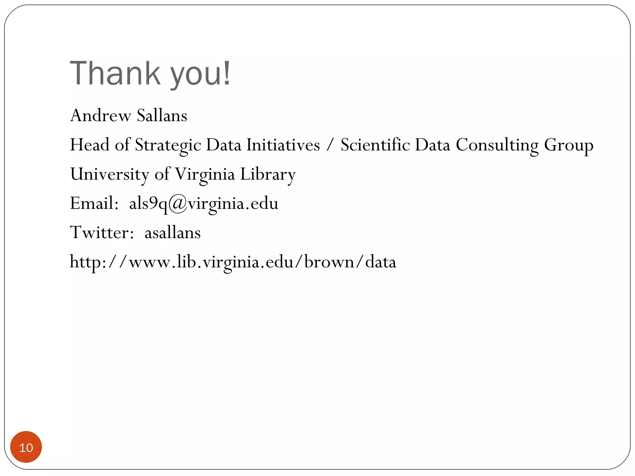 Thank you! Andrew Sallans Head of Strategic Data Initiatives / Scientific Data Consulting Group University of Virginia Library Email:  [email_address] Twitter:  asallans http://www.lib.virginia.edu/brown/data  