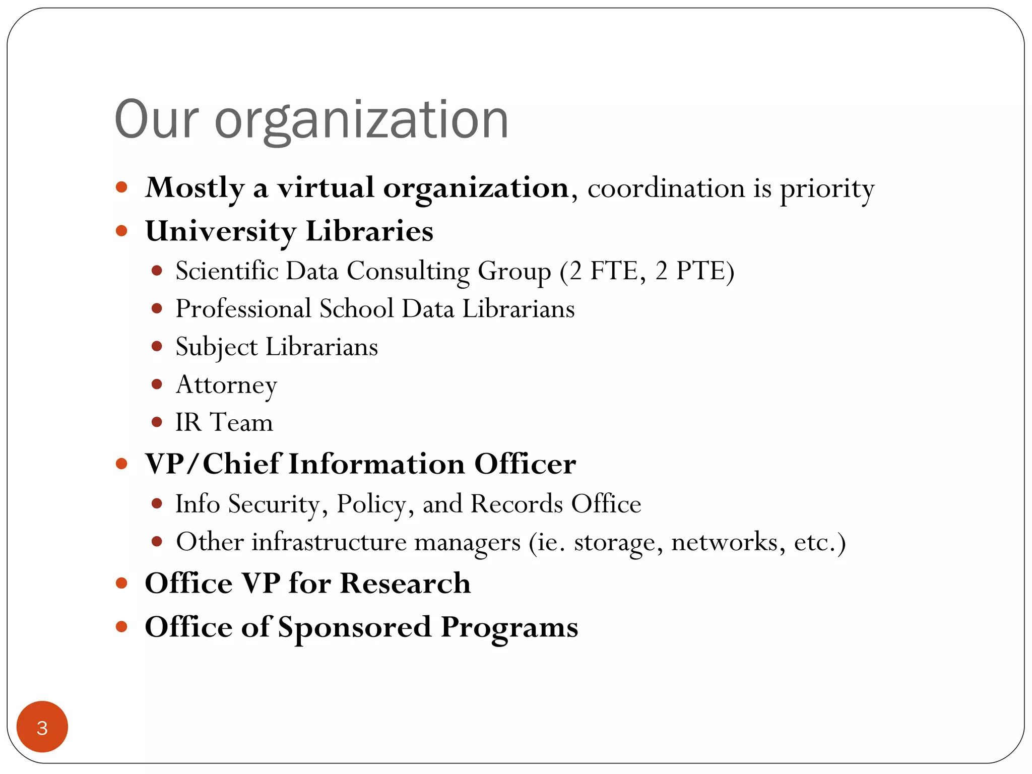 Our organization Mostly a virtual organization , coordination is priority University Libraries Scientific Data Consulting Group (2 FTE, 2 PTE) Professional School Data Librarians  Subject Librarians Attorney IR Team VP/Chief Information Officer Info Security, Policy, and Records Office Other infrastructure managers (ie. storage, networks, etc.) Office VP for Research Office of Sponsored Programs 