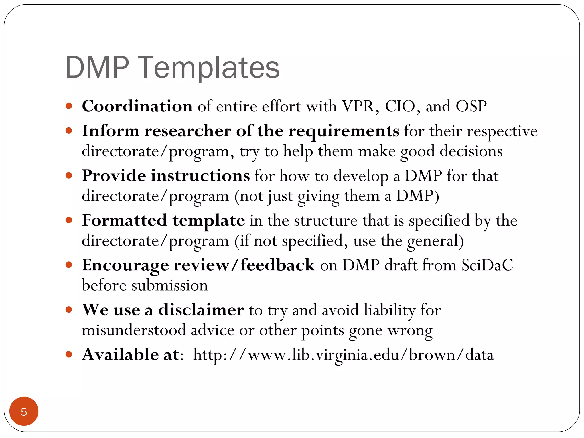 DMP Templates Coordination  of entire effort with VPR, CIO, and OSP Inform researcher of the requirements  for their respective directorate/program, try to help them make good decisions Provide instructions  for how to develop a DMP for that directorate/program (not just giving them a DMP) Formatted template  in the structure that is specified by the directorate/program (if not specified, use the general) Encourage review/feedback  on DMP draft from SciDaC before submission We use a disclaimer  to try and avoid liability for misunderstood advice or other points gone wrong Available at :  http://www.lib.virginia.edu/brown/data  