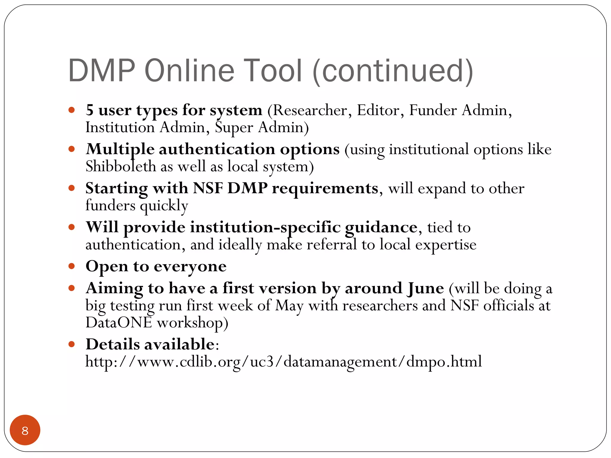 DMP Online Tool (continued) 5 user types for system  (Researcher, Editor, Funder Admin, Institution Admin, Super Admin) Multiple authentication options  (using institutional options like Shibboleth as well as local system) Starting with NSF DMP requirements , will expand to other funders quickly Will provide institution-specific guidance , tied to authentication, and ideally make referral to local expertise Open to everyone Aiming to have a first version by around June  (will be doing a big testing run first week of May with researchers and NSF officials at DataONE workshop) Details available :  http://www.cdlib.org/uc3/datamanagement/dmpo.html 