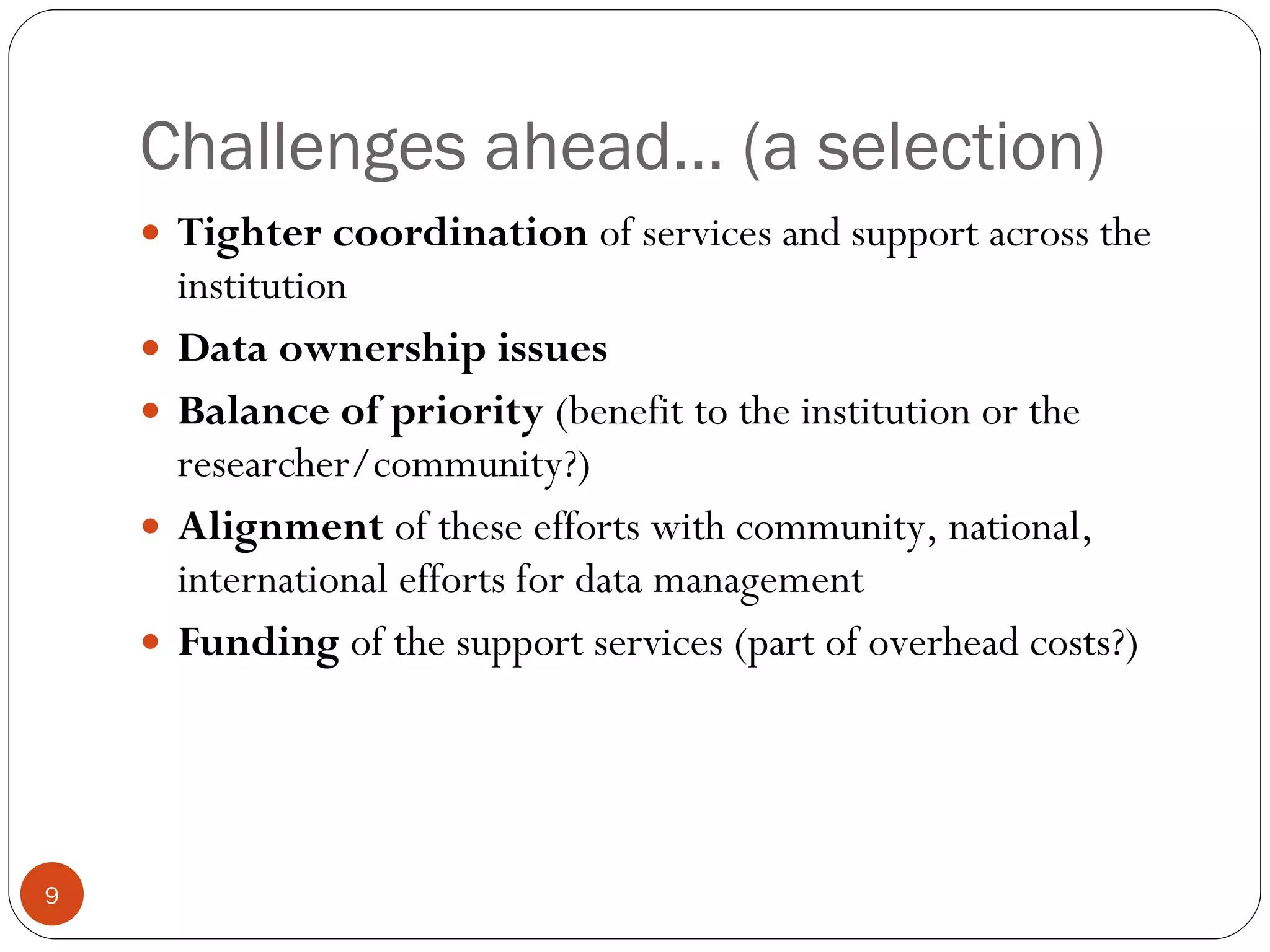 Challenges ahead… (a selection) Tighter coordination  of services and support across the institution Data ownership issues Balance of priority  (benefit to the institution or the researcher/community?) Alignment  of these efforts with community, national, international efforts for data management Funding  of the support services (part of overhead costs?) 