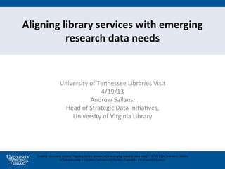 Aligning	
  library	
  services	
  with	
  emerging	
  
             research	
  data	
  needs	
  


                            University	
  of	
  Tennessee	
  Libraries	
  Visit	
  
                                                 4/19/13	
  
                                            Andrew	
  Sallans,	
  	
  
                              Head	
  of	
  Strategic	
  Data	
  IniBaBves,	
  	
  
                                University	
  of	
  Virginia	
  Library	
  
                                                    	
  



    CreaBve	
  Commons	
  License	
  ”Aligning	
  library	
  services	
  with	
  emerging	
  research	
  data	
  needs",	
  4/19/13	
  by	
  Andrew	
  L.	
  Sallans	
  
                     is	
  licensed	
  under	
  a	
  CreaBve	
  Commons	
  AJribuBon-­‐ShareAlike	
  3.0	
  Unported	
  License.	
  
 
