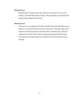 Mid-aged Forest
Stands between 35 and 50 years old, referred to as Mid-aged Forest, cover 31
hectares, coloured middle green in Figure 2. This age bracket is a period of rapid
growth and development of the forest.
Maturing Forest
Maturing Forest, occupying 156 hectares of Sallas Forest (coloured dark green in
Figure 2), is composed of trees more than 50 years old. At this age, stands can be
thinned to the density desired for the mature forest. In Sallas Forest, where the
stands now more than 50 years old were spaced, pruned and fertilized in their
juvenile phase, thinnings usually have commercial value and can be recovered
and sold.

8

 