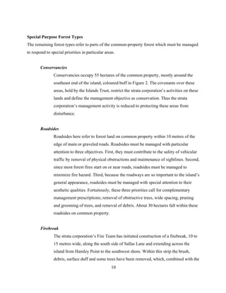 Special Purpose Forest Types
The remaining forest types refer to parts of the common-property forest which must be managed
to respond to special priorities in particular areas.
Conservancies
Conservancies occupy 55 hectares of the common property, mostly around the
southeast end of the island, coloured buff in Figure 2. The covenants over these
areas, held by the Islands Trust, restrict the strata corporation’s activities on these
lands and define the management objective as conservation. Thus the strata
corporation’s management activity is reduced to protecting these areas from
disturbance.
Roadsides
Roadsides here refer to forest land on common property within 10 metres of the
edge of main or graveled roads. Roadsides must be managed with particular
attention to three objectives. First, they must contribute to the safety of vehicular
traffic by removal of physical obstructions and maintenance of sightlines. Second,
since most forest fires start on or near roads, roadsides must be managed to
minimize fire hazard. Third, because the roadways are so important to the island’s
general appearance, roadsides must be managed with special attention to their
aesthetic qualities. Fortuitously, these three priorities call for complementary
management prescriptions; removal of obstructive trees, wide spacing, pruning
and grooming of trees, and removal of debris. About 30 hectares fall within these
roadsides on common property.
Firebreak
The strata corporation’s Fire Team has initiated construction of a firebreak, 10 to
15 metres wide, along the south side of Sallas Lane and extending across the
island from Hamley Point to the southwest shore. Within this strip the brush,
debris, surface duff and some trees have been removed, which, combined with the
10

 