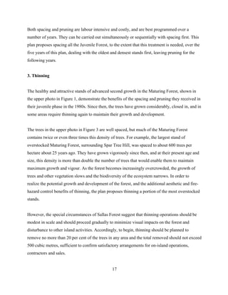 Both spacing and pruning are labour intensive and costly, and are best programmed over a
number of years. They can be carried out simultaneously or sequentially with spacing first. This
plan proposes spacing all the Juvenile Forest, to the extent that this treatment is needed, over the
five years of this plan, dealing with the oldest and densest stands first, leaving pruning for the
following years.
3. Thinning
The healthy and attractive stands of advanced second growth in the Maturing Forest, shown in
the upper photo in Figure 1, demonstrate the benefits of the spacing and pruning they received in
their juvenile phase in the 1980s. Since then, the trees have grown considerably, closed in, and in
some areas require thinning again to maintain their growth and development.
The trees in the upper photo in Figure 3 are well spaced, but much of the Maturing Forest
contains twice or even three times this density of trees. For example, the largest stand of
overstocked Maturing Forest, surrounding Spar Tree Hill, was spaced to about 600 trees per
hectare about 25 years ago. They have grown vigorously since then, and at their present age and
size, this density is more than double the number of trees that would enable them to maintain
maximum growth and vigour. As the forest becomes increasingly overcrowded, the growth of
trees and other vegetation slows and the biodiversity of the ecosystem narrows. In order to
realize the potential growth and development of the forest, and the additional aesthetic and firehazard control benefits of thinning, the plan proposes thinning a portion of the most overstocked
stands.
However, the special circumstances of Sallas Forest suggest that thinning operations should be
modest in scale and should proceed gradually to minimize visual impacts on the forest and
disturbance to other island activities. Accordingly, to begin, thinning should be planned to
remove no more than 20 per cent of the trees in any area and the total removed should not exceed
500 cubic metres, sufficient to confirm satisfactory arrangements for on-island operations,
contractors and sales.
17

 