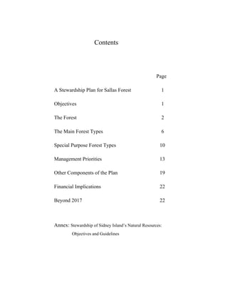 Contents

Page
A Stewardship Plan for Sallas Forest

1

Objectives

1

The Forest

2

The Main Forest Types

6

Special Purpose Forest Types

10

Management Priorities

13

Other Components of the Plan

19

Financial Implications

22

Beyond 2017

22

Annex: Stewardship of Sidney Island’s Natural Resources:
Objectives and Guidelines

 