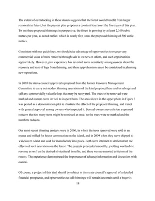 The extent of overstocking in these stands suggests that the forest would benefit from larger
removals in future, but the present plan proposes a constant level over the five years of this plan.
To put these proposed thinnings in perspective, the forest is growing by at least 2,360 cubic
metres per year, as noted earlier, which is nearly five times the proposed thinning of 500 cubic
metres.
Consistent with our guidelines, we should take advantage of opportunities to recover any
commercial value of trees removed through sale to owners or others, and such opportunities
appear likely. However, past experience has revealed some sensitivity among owners about the
recovery and sale of logs from thinning, and these apprehensions must be considered in planning
new operations.
In 2005 the strata council approved a proposal from the former Resource Management
Committee to carry out modest thinning operations of the kind proposed here and to salvage and
sell any commercially valuable logs that may be recovered. The trees to be removed were
marked and owners were invited to inspect them. The area shown in the upper photo in Figure 3
was posted as a demonstration plot to illustrate the effect of the proposed thinning, and it met
with general approval among owners who inspected it. Several owners nevertheless expressed
concern that too many trees might be removed at once, so the trees were re-marked and the
numbers reduced.
Our most recent thinning projects were in 2006, in which the trees removed were sold to an
owner and milled for house construction on the island, and in 2009 when they were shipped to
Vancouver Island and sold for manufacture into poles. Both were intended to demonstrate the
effects of such operations on the forest. The projects proceeded smoothly, yielding worthwhile
revenue as well as the desired silvicultural benefits, and there was no reported criticism of the
results. The experience demonstrated the importance of advance information and discussion with
owners.
Of course, a project of this kind should be subject to the strata council’s approval of a detailed
financial prospectus, and opportunities to sell thinnings will remain uncertain until a buyer is
18

 