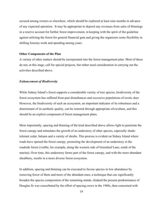 secured among owners or elsewhere, which should be explored at least nine months in advance
of any expected operation. It may be appropriate to deposit any revenues from sales of thinnings
in a reserve account for further forest improvement, in keeping with the spirit of the guideline
against utilizing the forest for general financial gain and giving the organizers some flexibility in
shifting forestry work and spending among years.
Other Components of the Plan
A variety of other matters should be incorporated into the forest management plan. Most of these
do not, at this stage, call for special projects, but rather need consideration in carrying out the
activities described above.
Enhancement of Biodiversity
While Sidney Island’s forest supports a considerable variety of tree species, biodiversity of the
forest ecosystem has suffered from past disturbances and excessive populations of exotic deer.
However, the biodiversity of such an ecosystem, an important indicator of its robustness and a
determinant of its aesthetic quality, can be restored through appropriate silviculture, and this
should be an explicit component of forest management plans.
Most importantly, spacing and thinning of the kind described above allows light to penetrate the
forest canopy and stimulates the growth of an understory of other species, especially shadetolerant cedar, balsam and a variety of shrubs. This process is evident on Sidney Island where
roads have opened the forest canopy, promoting the development of an understory in the
roadside forest (visible, for example, along the western side of Greenleaf Lane, south of the
marina). Over time, this understory forms part of the forest canopy, and with the more abundant
shrubbery, results in a more diverse forest ecosystem.
In addition, spacing and thinning can be executed to favour species in low abundance by
removing fewer of them and more of the abundant ones; a technique that can significantly
broaden the species composition of the remaining stands. (Indeed the present predominance of
Douglas fir was exacerbated by the effort of spacing crews in the 1980s, then concerned with
19

 