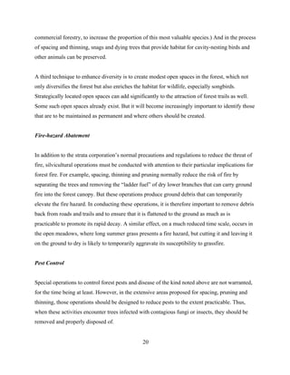 commercial forestry, to increase the proportion of this most valuable species.) And in the process
of spacing and thinning, snags and dying trees that provide habitat for cavity-nesting birds and
other animals can be preserved.
A third technique to enhance diversity is to create modest open spaces in the forest, which not
only diversifies the forest but also enriches the habitat for wildlife, especially songbirds.
Strategically located open spaces can add significantly to the attraction of forest trails as well.
Some such open spaces already exist. But it will become increasingly important to identify those
that are to be maintained as permanent and where others should be created.
Fire-hazard Abatement
In addition to the strata corporation’s normal precautions and regulations to reduce the threat of
fire, silvicultural operations must be conducted with attention to their particular implications for
forest fire. For example, spacing, thinning and pruning normally reduce the risk of fire by
separating the trees and removing the “ladder fuel” of dry lower branches that can carry ground
fire into the forest canopy. But these operations produce ground debris that can temporarily
elevate the fire hazard. In conducting these operations, it is therefore important to remove debris
back from roads and trails and to ensure that it is flattened to the ground as much as is
practicable to promote its rapid decay. A similar effect, on a much reduced time scale, occurs in
the open meadows, where long summer grass presents a fire hazard, but cutting it and leaving it
on the ground to dry is likely to temporarily aggravate its susceptibility to grassfire.
Pest Control
Special operations to control forest pests and disease of the kind noted above are not warranted,
for the time being at least. However, in the extensive areas proposed for spacing, pruning and
thinning, those operations should be designed to reduce pests to the extent practicable. Thus,
when these activities encounter trees infected with contagious fungi or insects, they should be
removed and properly disposed of.
20

 