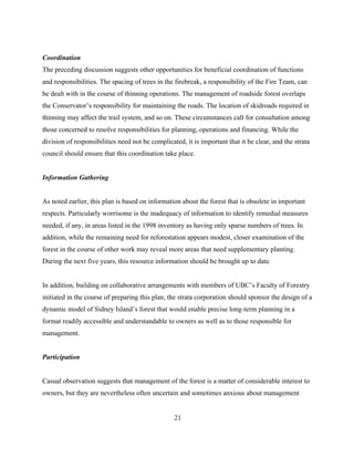 Coordination
The preceding discussion suggests other opportunities for beneficial coordination of functions
and responsibilities. The spacing of trees in the firebreak, a responsibility of the Fire Team, can
be dealt with in the course of thinning operations. The management of roadside forest overlaps
the Conservator’s responsibility for maintaining the roads. The location of skidroads required in
thinning may affect the trail system, and so on. These circumstances call for consultation among
those concerned to resolve responsibilities for planning, operations and financing. While the
division of responsibilities need not be complicated, it is important that it be clear, and the strata
council should ensure that this coordination take place.
Information Gathering
As noted earlier, this plan is based on information about the forest that is obsolete in important
respects. Particularly worrisome is the inadequacy of information to identify remedial measures
needed, if any, in areas listed in the 1998 inventory as having only sparse numbers of trees. In
addition, while the remaining need for reforestation appears modest, closer examination of the
forest in the course of other work may reveal more areas that need supplementary planting.
During the next five years, this resource information should be brought up to date.
In addition, building on collaborative arrangements with members of UBC’s Faculty of Forestry
initiated in the course of preparing this plan, the strata corporation should sponsor the design of a
dynamic model of Sidney Island’s forest that would enable precise long-term planning in a
format readily accessible and understandable to owners as well as to those responsible for
management.
Participation
Casual observation suggests that management of the forest is a matter of considerable interest to
owners, but they are nevertheless often uncertain and sometimes anxious about management
21

 