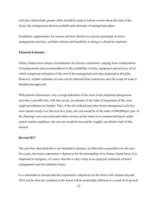 activities. Henceforth, greater effort should be made to inform owners about the state of the
forest, the management choices available and rationales of management plans.
In addition, opportunities for owners and their families to actively participate in forest
management activities, and their interest and feasibility in doing so, should be explored.
Financial Estimates
Sidney Island raises unique circumstances for forestry contractors, ranging from complications
of transportation and accommodation to the availability of tools, equipment and services, all of
which complicate estimation of the cost of the management activities proposed in this plan.
However, reliable estimates of costs can be obtained from contractors once the scope of work is
decided and approved.
With present information, only a rough indication of the costs of the proposed management
activities is possible but, with this caveat, an estimate of the order of magnitude of the costs
might nevertheless be helpful. Thus, if the silvicultural and other forest management activities
were spread evenly over the next five years, the cost would be in the order of $40,000 per year. If
the thinnings were recovered and sold to owners on the island or to commercial buyers under
typical market conditions, the net cost would be lowered by roughly one-third to half of that
amount.
Beyond 2017
The activities described above are intended to advance, as efficiently as possible over the next
five years, the strata corporation’s objectives for the stewardship of its Sidney Island forest. It is
important to recognize, of course, that this is only a step in an expected continuum of forest
management into the indefinite future.
It is reasonable to assume that the corporation’s objectives for the forest will continue beyond
2018, but by then the condition of the forest will be predictably different as a result of its growth
22

 