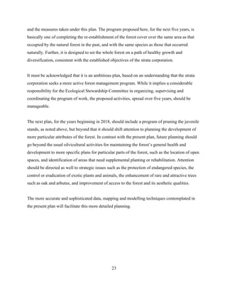 and the measures taken under this plan. The program proposed here, for the next five years, is
basically one of completing the re-establishment of the forest cover over the same area as that
occupied by the natural forest in the past, and with the same species as those that occurred
naturally. Further, it is designed to set the whole forest on a path of healthy growth and
diversification, consistent with the established objectives of the strata corporation.
It must be acknowledged that it is an ambitious plan, based on an understanding that the strata
corporation seeks a more active forest management program. While it implies a considerable
responsibility for the Ecological Stewardship Committee in organizing, supervising and
coordinating the program of work, the proposed activities, spread over five years, should be
manageable.
The next plan, for the years beginning in 2018, should include a program of pruning the juvenile
stands, as noted above, but beyond that it should shift attention to planning the development of
more particular attributes of the forest. In contrast with the present plan, future planning should
go beyond the usual silvicultural activities for maintaining the forest’s general health and
development to more specific plans for particular parts of the forest, such as the location of open
spaces, and identification of areas that need supplemental planting or rehabilitation. Attention
should be directed as well to strategic issues such as the protection of endangered species, the
control or eradication of exotic plants and animals, the enhancement of rare and attractive trees
such as oak and arbutus, and improvement of access to the forest and its aesthetic qualities.
The more accurate and sophisticated data, mapping and modelling techniques contemplated in
the present plan will facilitate this more detailed planning.

23

 