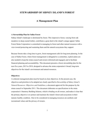 STEWARDSHIP OF SIDNEY ISLAND’S FOREST
A Management Plan

A Stewardship Plan for Sallas Forest
Sidney Island’s landscape is dominated by forest. This impressive forest, varying from oak
meadows to deep coastal timber, contributes a great deal to the island’s unique appeal. Sallas
Forest Strata Corporation is committed to managing its forest and other natural resources with a
view toward protecting and sustaining them and the natural ecosystems they support.
Because forests take a long time to grow, forest management calls for long-term planning. In the
case of Sallas Forest, where forest management is delegated to a committee, explicit plans are
also needed to keep the strata council and owners informed and engaged, and to facilitate
financial planning and accountability. This document presents a forest stewardship plan for the
next five years, 2013 to 2018, designed to advance the strata corporation’s broad, long-term
objectives for the island’s environment and natural resources.
Objectives
A coherent management plan must be based on clear objectives. In the present case, the
objectives and priorities to be adopted are clearly specified in Stewardship of Sidney Island’s
Natural Resources: Objectives and Guidelines, a document approved for this purpose by the
strata council in September 2011. This document elaborates on specifications in the strata
corporation’s Statutory Building Scheme, which is binding on all owners, and makes it clear that
the primary objective is to protect and maintain the island’s forest and ecosystems in their
natural, healthy condition. Also to be considered in managing resources are aesthetic and
recreational values and the privacy of owners.

1

 